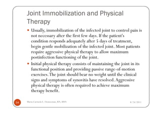 Joint Immobilization and Physical
     Therapy
        Usually, immobilization of the infected joint to control pain is
        not necessary after the first few days. If the patient's
        condition responds adequately after 5 days of treatment,
        begin gentle mobilization of the infected joint. Most patients
        require aggressive physical therapy to allow maximum
        postinfection functioning of the joint.
        Initial physical therapy consists of maintaining the joint in its
        functional position and providing passive range-of-motion
        exercises. The joint should bear no weight until the clinical
        signs and symptoms of synovitis have resolved. Aggressive
        physical therapy is often required to achieve maximum
        therapy benefit.

54   Maria Carmela L. Domocmat, RN, MSN                           8/24/2011
 