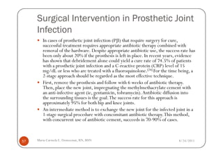 Surgical Intervention in Prosthetic Joint
     Infection
        In cases of prosthetic joint infection (PJI) that require surgery for cure,
        successful treatment requires appropriate antibiotic therapy combined with
        removal of the hardware. Despite appropriate antibiotic use, the success rate has
        been only about 20% if the prosthesis is left in place. In recent years, evidence
        has shown that debridement alone could yield a cure rate of 74.5% of patients
        with a prosthetic joint infection and a C-reactive protein (CRP) level of 15
        mg/dL or less who are treated with a fluoroquinolone.[26] For the time being, a
        2-stage approach should be regarded as the most effective technique.
        First, remove the prosthesis and follow with 6 weeks of antibiotic therapy.
        Then, place the new joint, impregnating the methylmethacrylate cement with
        an anti-infective agent (ie, gentamicin, tobramycin). Antibiotic diffusion into
        the surrounding tissues is the goal. The success rate for this approach is
        approximately 95% for both hip and knee joints.
        An intermediate method is to exchange the new joint for the infected joint in a
        1-stage surgical procedure with concomitant antibiotic therapy. This method,
        with concurrent use of antibiotic cement, succeeds in 70-90% of cases.



57   Maria Carmela L. Domocmat, RN, MSN                                         8/24/2011
 