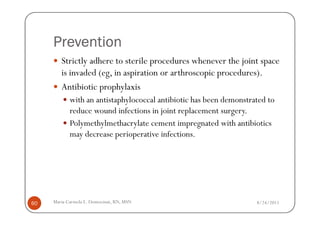 Prevention
        Strictly adhere to sterile procedures whenever the joint space
        is invaded (eg, in aspiration or arthroscopic procedures).
        Antibiotic prophylaxis
            with an antistaphylococcal antibiotic has been demonstrated to
            reduce wound infections in joint replacement surgery.
            Polymethylmethacrylate cement impregnated with antibiotics
            may decrease perioperative infections.




60   Maria Carmela L. Domocmat, RN, MSN                             8/24/2011
 