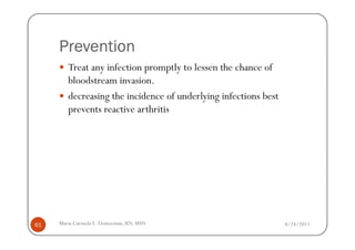 Prevention
        Treat any infection promptly to lessen the chance of
        bloodstream invasion.
        decreasing the incidence of underlying infections best
        prevents reactive arthritis




61   Maria Carmela L. Domocmat, RN, MSN                          8/24/2011
 