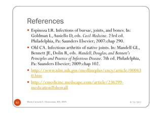 References
        Espinoza LR. Infections of bursae, joints, and bones. In:
        Goldman L, Ausiello D, eds. Cecil Medicine. 23rd ed.
        Philadelphia, Pa: Saunders Elsevier; 2007:chap 290.
        Ohl CA. Infectious arthritis of native joints. In: Mandell GL,
        Bennett JE, Dolin R, eds. Mandell, Douglas, and Bennett's
        Principles and Practice of Infectious Disease. 7th ed. Philadelphia,
        Pa: Saunders Elsevier; 2009:chap 102.
        http://www.nlm.nih.gov/medlineplus/ency/article/00043
        0.htm
        http://emedicine.medscape.com/article/236299-
        medication#showall

62   Maria Carmela L. Domocmat, RN, MSN                              8/24/2011
 