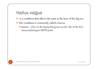 Hallux valgus
        is a condition that affects the joint at the base of the big toe.
        The condition is commonly called a bunion.
            bunion - refers to the bump that grows on the side of the first
            metatarsophalangeal (MTP) joint.




66   Maria Carmela L. Domocmat, RN, MSN                               8/24/2011
 