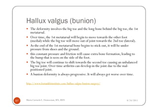 Hallux valgus (bunion)
        The deformity involves the big toe and the long bone behind the big toe, the 1st
        metatarsal.
        Over time, the 1st metatarsal will begin to move towards the other foot
        (medial) while the big toe will move out of joint towards the 2nd toe (lateral).
        As the end of the 1st metatarsal bone begins to stick out, it will be under
        pressure from shoes and the ground.
        this constant pressure and friction will cause extra bone formation, leading to
        the bump that is seen on the side of the foot.
        The big toe will continue to shift towards the second toe causing an unbalanced
        big toe joint. Over time arthritis can develop in the joint due to the mal-
        positioned joint.
        A bunion deformity is always progressive. It will always get worse over time.

     http://www.footankleinstitute.com/hallux-valgus-bunion-surgery/




67   Maria Carmela L. Domocmat, RN, MSN                                        8/24/2011
 