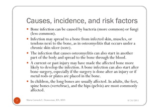 Causes, incidence, and risk factors
       Bone infection can be caused by bacteria (more common) or fungi
       (less common).
       Infection may spread to a bone from infected skin, muscles, or
       tendons next to the bone, as in osteomyelitis that occurs under a
       chronic skin ulcer (sore).
       The infection that causes osteomyelitis can also start in another
       part of the body and spread to the bone through the blood.
       A current or past injury may have made the affected bone more
       likely to develop the infection. A bone infection can also start after
       bone surgery, especially if the surgery is done after an injury or if
       metal rods or plates are placed in the bone.
       In children, the long bones are usually affected. In adults, the feet,
       spine bones (vertebrae), and the hips (pelvis) are most commonly
       affected.

7   Maria Carmela L. Domocmat, RN, MSN                               8/24/2011
 