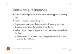 Hallux valgus (bunion)
        term hallux valgus actually describes what happens to the big
        toe.
        Hallux - medical term for big toe
        Valgus - anatomic term that means the deformity goes in a
        direction away from the midline of the body.
        hallux valgus - big toe begins to point towards the outside of
        the foot.
            As this condition worsens, other changes occur in the foot that
            increase the problem.



70   Maria Carmela L. Domocmat, RN, MSN                              8/24/2011
 
