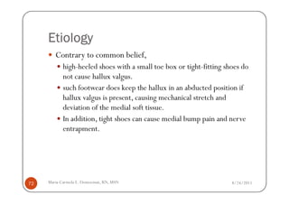 Etiology
        Contrary to common belief,
            high-heeled shoes with a small toe box or tight-fitting shoes do
            not cause hallux valgus.
            such footwear does keep the hallux in an abducted position if
            hallux valgus is present, causing mechanical stretch and
            deviation of the medial soft tissue.
            In addition, tight shoes can cause medial bump pain and nerve
            entrapment.




72   Maria Carmela L. Domocmat, RN, MSN                               8/24/2011
 