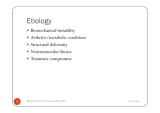 Etiology
        Biomechanical instability
        Arthritic/metabolic conditions
        Structural deformity
        Neuromuscular disease
        Traumatic compromise




73   Maria Carmela L. Domocmat, RN, MSN   8/24/2011
 
