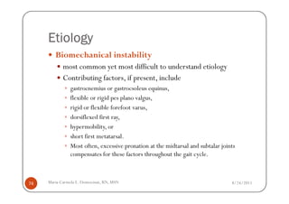 Etiology
        Biomechanical instability
            most common yet most difficult to understand etiology
            Contributing factors, if present, include
               gastrocnemius or gastrocsoleus equinus,
               flexible or rigid pes plano valgus,
               rigid or flexible forefoot varus,
               dorsiflexed first ray,
               hypermobility, or
               short first metatarsal.
               Most often, excessive pronation at the midtarsal and subtalar joints
               compensates for these factors throughout the gait cycle.



74   Maria Carmela L. Domocmat, RN, MSN                                          8/24/2011
 