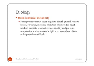 Etiology
        Biomechanical instability
            Some pronation must occur in gait to absorb ground-reactive
            forces. However, excessive pronation produces too much
            midfoot mobility, which decreases stability and prevents
            resupination and creation of a rigid lever arm; these effects
            make propulsion difficult.




75   Maria Carmela L. Domocmat, RN, MSN                              8/24/2011
 