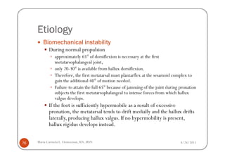 Etiology
        Biomechanical instability
            During normal propulsion
               approximately 65° of dorsiflexion is necessary at the first
               metatarsophalangeal joint,
               only 20-30° is available from hallux dorsiflexion.
               Therefore, the first metatarsal must plantarflex at the sesamoid complex to
               gain the additional 40° of motion needed.
               Failure to attain the full 65° because of jamming of the joint during pronation
               subjects the first metatarsophalangeal to intense forces from which hallux
               valgus develops.
            If the foot is sufficiently hypermobile as a result of excessive
            pronation, the metatarsal tends to drift medially and the hallux drifts
            laterally, producing hallux valgus. If no hypermobility is present,
            hallux rigidus develops instead.


76   Maria Carmela L. Domocmat, RN, MSN                                              8/24/2011
 