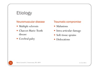 Etiology
     Neuromuscular disease                Traumatic compromise
        Multiple sclerosis                 Malunions
        Charcot-Marie-Tooth                Intra-articular damage
        disease                            Soft-tissue sprains
        Cerebral palsy                     Dislocations




78   Maria Carmela L. Domocmat, RN, MSN                        8/24/2011
 
