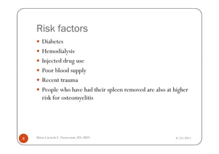 Risk factors
       Diabetes
       Hemodialysis
       Injected drug use
       Poor blood supply
       Recent trauma
       People who have had their spleen removed are also at higher
       risk for osteomyelitis




8   Maria Carmela L. Domocmat, RN, MSN                      8/24/2011
 