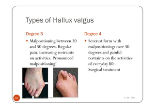 Types of Hallux valgus
     Degree 3                             Degree 4
        Malpositioning between 30          Severest form with
        and 50 degrees. Regular            malpositionings over 50
        pain. Increasing restraints        degrees and painful
        on activities. Pronounced          restraints on the activities
        malpositioning!                    of everyday life.
                                           Surgical treatment




81   Maria Carmela L. Domocmat, RN, MSN                          8/24/2011
 