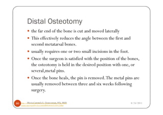 Distal Osteotomy
                 the far end of the bone is cut and moved laterally
                 This effectively reduces the angle between the first and
                 second metatarsal bones.
                 usually requires one or two small incisions in the foot.
                 Once the surgeon is satisfied with the position of the bones,
                 the osteotomy is held in the desired position with one, or
                 several,metal pins.
                 Once the bone heals, the pin is removed. The metal pins are
                 usually removed between three and six weeks following
                 surgery.

86          Maria Carmela L. Domocmat, RN, MSN
     http://www.concordortho.com/patient-education/topic-detail-         8/24/2011
     popup.aspx?topicID=a5cea3a8a6d8093483657c959125dbaf
 