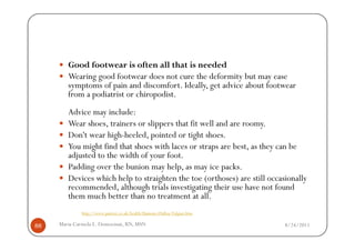 Good footwear is often all that is needed
        Wearing good footwear does not cure the deformity but may ease
        symptoms of pain and discomfort. Ideally, get advice about footwear
        from a podiatrist or chiropodist.
        Advice may include:
        Wear shoes, trainers or slippers that fit well and are roomy.
        Don't wear high-heeled, pointed or tight shoes.
        You might find that shoes with laces or straps are best, as they can be
        adjusted to the width of your foot.
        Padding over the bunion may help, as may ice packs.
        Devices which help to straighten the toe (orthoses) are still occasionally
        recommended, although trials investigating their use have not found
        them much better than no treatment at all.
             http://www.patient.co.uk/health/Bunions-(Hallux-Valgus).htm

88   Maria Carmela L. Domocmat, RN, MSN                                    8/24/2011
 