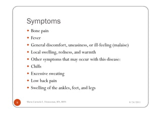 Symptoms
       Bone pain
       Fever
       General discomfort, uneasiness, or ill-feeling (malaise)
       Local swelling, redness, and warmth
       Other symptoms that may occur with this disease:
       Chills
       Excessive sweating
       Low back pain
       Swelling of the ankles, feet, and legs

9   Maria Carmela L. Domocmat, RN, MSN                            8/24/2011
 