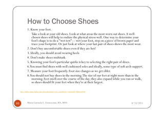 How to Choose Shoes
              1. Know your foot.
                  Take a look at your old shoes. Look at what areas the most worn out shoes. A well-
                  chosen shoes will help to endure the physical stress well. One way to determine your
                  foot's shape is to do a "wet test"--- wet your foot, step on a piece of brown paper and
                  trace your footprint. Or just look at where your last pair of shoes shows the most wear.
              2. Don't buy uncomfortable shoes even if they are hot!
              3. Ideally, you should avoid wearing heels
              4. Don't make shoes multitask.
              5. Knowing your foot's particular quirks is key to selecting the right pair of shoes.
              6.You must find shoes with well cushioned soles and ideally, some type of soft arch-support.
              7. Measure your foot frequently. Foot size changes as we get older.
              8.You should not buy shoes in the morning. The size of our feet at night more than in the
                  morning. Feet swell over the course of the day; they also expand while you run or walk,
                  so shoes should fit your feet when they're at their largest.

     http://hallux-valgus-rigidus.com/index.php?option=com_content&view=article&id=74&Itemid=88




93            Maria Carmela L. Domocmat, RN, MSN                                                  8/24/2011
 