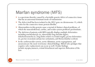 Marfan syndrome (MFS)
        is a spectrum disorder caused by a heritable genetic defect of connective tissue
        that has an autosomal dominant mode of transmission
        The defect itself has been isolated to the FBN1 gene on chromosome 15, which
        codes for the connective tissue protein fibrillin.
        Abnormalities in this protein cause a myriad of distinct clinical problems, of
        which the musculoskeletal, cardiac, and ocular system problems predominate.
        The skeleton of patients with MFS typically displays multiple deformities
        including arachnodactyly (ie, abnormally long and thin digits),
        dolichostenomelia (ie, long limbs relative to trunk length), pectus deformities
        (ie, pectus excavatum and pectus carinatum), and thoracolumbar scoliosis
        In the cardiovascular system, aortic dilatation, aortic regurgitation, and
        aneurysms are the most worrisome clinical findings. Mitral valve prolapse that
        requires valve replacement can occur as well. Ocular findings
        include myopia,cataracts, retinal detachment and superior dislocation of the
        lens



98   Maria Carmela L. Domocmat, RN, MSN                                         8/24/2011
 