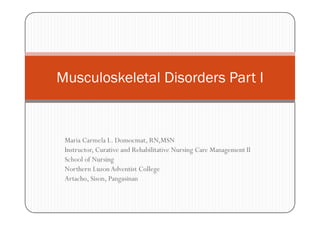 Musculoskeletal Disorders Part I


 Maria Carmela L. Domocmat, RN,MSN
 Instructor, Curative and Rehabilitative Nursing Care Management II
 School of Nursing
 Northern Luzon Adventist College
 Artacho, Sison, Pangasinan
 