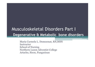 Musculoskeletal Disorders Part I
Degenerative & Metabolic bone disorders
    Maria Carmela L. Domocmat, RN,MSN
    Instructor
    School of Nursing
    Northern Luzon Adventist College
    Artacho, Sison, Pangasinan
 