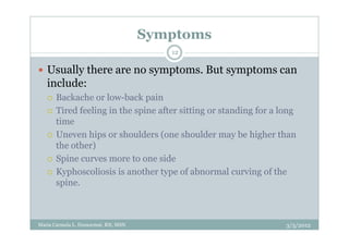 Symptoms
                                        12

   Usually there are no symptoms. But symptoms can
   include:
      Backache or low-back pain
      Tired feeling in the spine after sitting or standing for a long
      time
      Uneven hips or shoulders (one shoulder may be higher than
      the other)
      Spine curves more to one side
      Kyphoscoliosis is another type of abnormal curving of the
      spine.



Maria Carmela L. Domocmat, RN, MSN                                3/5/2012
 