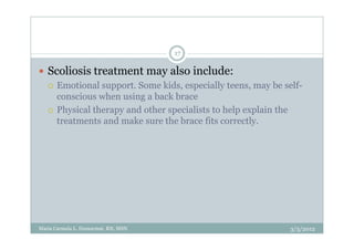 17

   Scoliosis treatment may also include:
      Emotional support. Some kids, especially teens, may be self-
      conscious when using a back brace
      Physical therapy and other specialists to help explain the
      treatments and make sure the brace fits correctly.




Maria Carmela L. Domocmat, RN, MSN                             3/5/2012
 