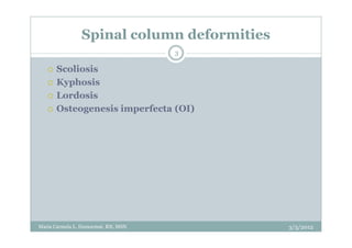 Spinal column deformities
                                     3

      Scoliosis
      Kyphosis
      Lordosis
      Osteogenesis imperfecta (OI)




Maria Carmela L. Domocmat, RN, MSN          3/5/2012
 