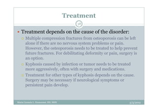 Treatment
                                         38

   Treatment depends on the cause of the disorder:
      Multiple compression fractures from osteoporosis can be left
      alone if there are no nervous system problems or pain.
      However, the osteoporosis needs to be treated to help prevent
      future fractures. For debilitating deformity or pain, surgery is
      an option.
      Kyphosis caused by infection or tumor needs to be treated
      more aggressively, often with surgery and medications.
      Treatment for other types of kyphosis depends on the cause.
      Surgery may be necessary if neurological symptoms or
      persistent pain develop.



Maria Carmela L. Domocmat, RN, MSN                               3/5/2012
 