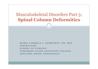 Musculoskeletal Disorders Part 5:
Spinal Column Deformities




 MARIA CARMELA L. DOMOCMAT, RN, MSN
 INSTRUCTOR
 SCHOOL OF NURSING
 NORTHERN LUZON ADVENTIST COLLEGE
 ARTACHO, SISON, PANGASINAN
 