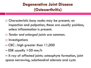 Degenerative Joint Disease
(Osteoarthritis)
 Characteristic bony nodes may be present; on
inspection and palpation, these are usually painless,
unless inflammation is present.
 Tender and enlarged joints are common.
 Investigations
– CBC : high greater than 11,000
– ESR :usually >50 mm/h
– X-ray of affected joints: osteophyte formation, joint
space narrowing, subchondral sclerosis and cysts
 