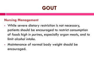GOUT
Nursing Management
 While severe dietary restriction is not necessary,
patients should be encouraged to restrict consumption
of foods high in purines, especially organ meats, and to
limit alcohol intake.
 Maintenance of normal body weight should be
encouraged.
 
