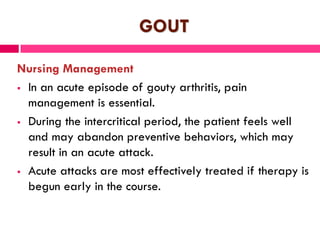GOUT
Nursing Management
 In an acute episode of gouty arthritis, pain
management is essential.
 During the intercritical period, the patient feels well
and may abandon preventive behaviors, which may
result in an acute attack.
 Acute attacks are most effectively treated if therapy is
begun early in the course.
 