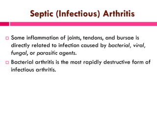 Septic (Infectious) Arthritis
 Some inflammation of joints, tendons, and bursae is
directly related to infection caused by bacterial, viral,
fungal, or parasitic agents.
 Bacterial arthritis is the most rapidly destructive form of
infectious arthritis.
 
