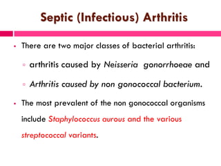 Septic (Infectious) Arthritis
 There are two major classes of bacterial arthritis:
 arthritis caused by Neisseria gonorrhoeae and
 Arthritis caused by non gonococcal bacterium.
 The most prevalent of the non gonococcal organisms
include Staphylococcus aurous and the various
streptococcal variants.
 