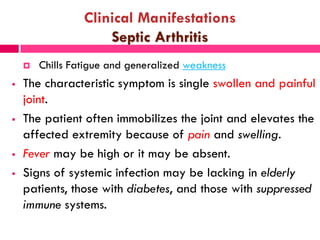 Clinical Manifestations
Septic Arthritis
 Chills Fatigue and generalized weakness
 The characteristic symptom is single swollen and painful
joint.
 The patient often immobilizes the joint and elevates the
affected extremity because of pain and swelling.
 Fever may be high or it may be absent.
 Signs of systemic infection may be lacking in elderly
patients, those with diabetes, and those with suppressed
immune systems.
 
