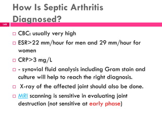 How Is Septic Arthritis
Diagnosed?
 CBC: usually very high
 ESR>22 mm/hour for men and 29 mm/hour for
women
 CRP>3 mg/L
 - synovial fluid analysis including Gram stain and
culture will help to reach the right diagnosis.
 X-ray of the affected joint should also be done.
 MRI scanning is sensitive in evaluating joint
destruction (not sensitive at early phase)
149
 