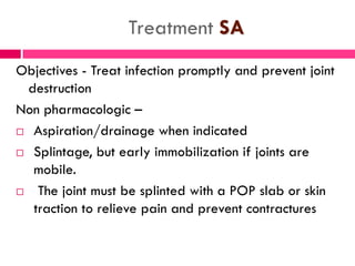 Treatment SA
Objectives - Treat infection promptly and prevent joint
destruction
Non pharmacologic –
 Aspiration/drainage when indicated
 Splintage, but early immobilization if joints are
mobile.
 The joint must be splinted with a POP slab or skin
traction to relieve pain and prevent contractures
 