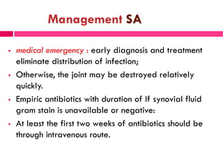 Management SA
 medical emergency : early diagnosis and treatment
eliminate distribution of infection;
 Otherwise, the joint may be destroyed relatively
quickly.
 Empiric antibiotics with duration of If synovial fluid
gram stain is unavailable or negative:
 At least the first two weeks of antibiotics should be
through intravenous route.
 
