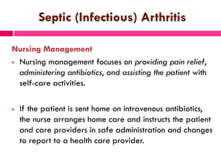 Septic (Infectious) Arthritis
Nursing Management
 Nursing management focuses on providing pain relief,
administering antibiotics, and assisting the patient with
self-care activities.
 If the patient is sent home on intravenous antibiotics,
the nurse arranges home care and instructs the patient
and care providers in safe administration and changes
to report to a health care provider.
 