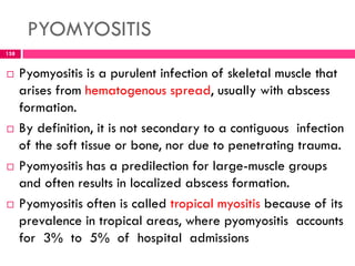 PYOMYOSITIS
 Pyomyositis is a purulent infection of skeletal muscle that
arises from hematogenous spread, usually with abscess
formation.
 By definition, it is not secondary to a contiguous infection
of the soft tissue or bone, nor due to penetrating trauma.
 Pyomyositis has a predilection for large-muscle groups
and often results in localized abscess formation.
 Pyomyositis often is called tropical myositis because of its
prevalence in tropical areas, where pyomyositis accounts
for 3% to 5% of hospital admissions
158
 