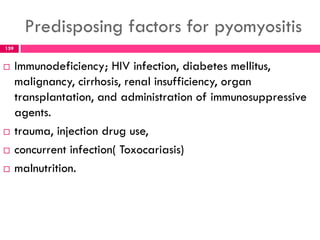 Predisposing factors for pyomyositis
 Immunodeficiency; HIV infection, diabetes mellitus,
malignancy, cirrhosis, renal insufficiency, organ
transplantation, and administration of immunosuppressive
agents.
 trauma, injection drug use,
 concurrent infection( Toxocariasis)
 malnutrition.
159
 