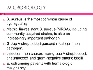MICROBIOLOGY
 S. aureus is the most common cause of
pyomyositis;
 Methicillin-resistant S. aureus (MRSA), including
community acquired strains, is also an
increasingly important pathogen.
 Group A streptococci ;second most common
pathogen.
 Less common causes ;non-group A streptococci,
pneumococci and gram-negative enteric bacilli.
 E. coli among patients with hematologic
malignancy.
160
 