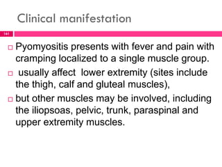 Clinical manifestation
 Pyomyositis presents with fever and pain with
cramping localized to a single muscle group.
 usually affect lower extremity (sites include
the thigh, calf and gluteal muscles),
 but other muscles may be involved, including
the iliopsoas, pelvic, trunk, paraspinal and
upper extremity muscles.
161
 