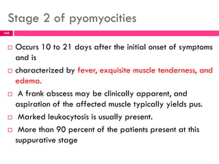 Stage 2 of pyomyocities
 Occurs 10 to 21 days after the initial onset of symptoms
and is
 characterized by fever, exquisite muscle tenderness, and
edema.
 A frank abscess may be clinically apparent, and
aspiration of the affected muscle typically yields pus.
 Marked leukocytosis is usually present.
 More than 90 percent of the patients present at this
suppurative stage
164
 