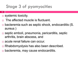 Stage 3 of pyomyocities
 systemic toxicity.
 The affected muscle is fluctuant.
 bacteremia such as septic shock, endocarditis (S.
aureus )
 septic emboli, pneumonia, pericarditis, septic
arthritis, brain abscess, and
 acute renal failure can occur.
 Rhabdomyolysis has also been described.
 bacteremia, may cause endocarditis.
165
 