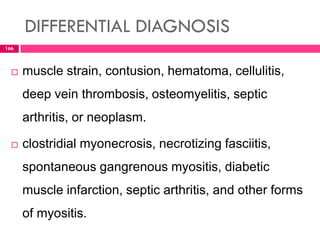 DIFFERENTIAL DIAGNOSIS
 muscle strain, contusion, hematoma, cellulitis,
deep vein thrombosis, osteomyelitis, septic
arthritis, or neoplasm.
 clostridial myonecrosis, necrotizing fasciitis,
spontaneous gangrenous myositis, diabetic
muscle infarction, septic arthritis, and other forms
of myositis.
166
 