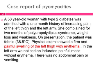Case report of pyomyocities
 A 58 year-old woman with type 2 diabetes was
admitted with a one month history of increasing pain
of the left thigh and the left arm. She complained for
two months of polyuropolydipsic syndrome, weight
loss and weakness. On presentation, the patient was
febrile (38.5°C). Physical exam showed a firm and
painful swelling of the left thigh with erythema . In the
left arm we noticed an indurated painfull mass
without erythema. There was no abdominal pain or
vomiting.
167
 