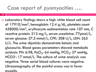 Case report of pyomyocities ….
 Laboratory findings shows a high white blood cell count
of 17910/mm3, hemoglobin 12.4 g/dL, platelets count
458000/mm3, erythrocyte sedimentation rate 107 mm, C
reactive protein: 213 mg/L, serum creatinine: 77µmol/L,
serum glucose: 27.5 mmol/L, CPK: 208 U/L, LDH: 265
U/L. The urine dipsticks demonstrate ketosis and
glucosuria. Blood gases parameters showed metabolic
acidosis: PH: 6.98, PaO2: 64 mmHg, PCO2: 27 mmHg,
HCO3-: 17 mmol/L. The culture of urine analysis was
negative. Three serial blood cultures were negative.
Ultrasonography of the painful areas was in favor
myositis.
168
 