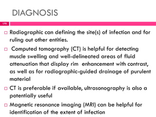 DIAGNOSIS
 Radiographic can defining the site(s) of infection and for
ruling out other entities.
 Computed tomography (CT) is helpful for detecting
muscle swelling and well-delineated areas of fluid
attenuation that display rim enhancement with contrast,
as well as for radiographic-guided drainage of purulent
material
 CT is preferable if available, ultrasonography is also a
potentially useful
 Magnetic resonance imaging (MRI) can be helpful for
identification of the extent of infection
170
 