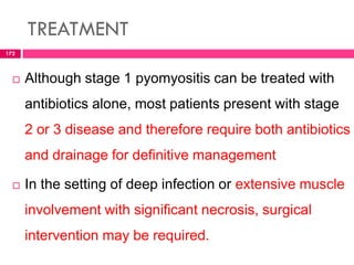 TREATMENT
 Although stage 1 pyomyositis can be treated with
antibiotics alone, most patients present with stage
2 or 3 disease and therefore require both antibiotics
and drainage for definitive management
 In the setting of deep infection or extensive muscle
involvement with significant necrosis, surgical
intervention may be required.
172
 